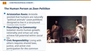Aristotelian Roots: Aristotle
posited that humans are naturally
"political animals" (zoon politikon)
designed to live in a structured
community (polis).
Flourishing in Community:
Isolation stunts human growth;
rationality and virtue can only
achieve full potential within social
life.
Civic Responsibility: Living with
others requires shared laws,
justice, and active civic
participation for the common
The Human Person as Zoon Politikon
 