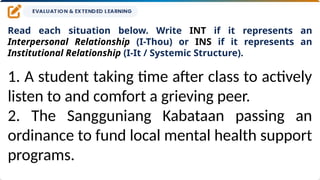 Read each situation below. Write INT if it represents an
Interpersonal Relationship (I-Thou) or INS if it represents an
Institutional Relationship (I-It / Systemic Structure).
1. A student taking time after class to actively
listen to and comfort a grieving peer.
2. The Sangguniang Kabataan passing an
ordinance to fund local mental health support
programs.
 