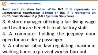 Read each situation below. Write INT if it represents an
Interpersonal Relationship (I-Thou) or INS if it represents an
Institutional Relationship (I-It / Systemic Structure).
3. A store manager offering a fair living wage
and healthcare benefits to all factory staff.
4. A commuter holding the jeepney door
open for an elderly passenger.
5. A national labor law regulating maximum
working hours to prevent worker burnout.
 