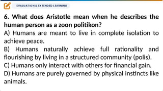 6. What does Aristotle mean when he describes the
human person as a zoon politikon?
A) Humans are meant to live in complete isolation to
achieve peace.
B) Humans naturally achieve full rationality and
flourishing by living in a structured community (polis).
C) Humans only interact with others for financial gain.
D) Humans are purely governed by physical instincts like
animals.
 