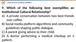 9. Which of the following best exemplifies an
Institutional Cultural Relationship?
A) A private conversation between two best friends
over coffee.
B) Social media platform algorithms and community
guidelines shaping public dialogue.
C) A parent giving advice to their child.
D) A doctor performing a medical checkup on a
patient.
 