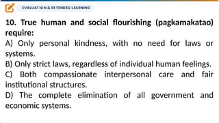 10. True human and social flourishing (pagkamakatao)
require:
A) Only personal kindness, with no need for laws or
systems.
B) Only strict laws, regardless of individual human feelings.
C) Both compassionate interpersonal care and fair
institutional structures.
D) The complete elimination of all government and
economic systems.
 