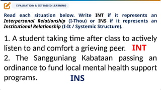 Read each situation below. Write INT if it represents an
Interpersonal Relationship (I-Thou) or INS if it represents an
Institutional Relationship (I-It / Systemic Structure).
1. A student taking time after class to actively
listen to and comfort a grieving peer.
2. The Sangguniang Kabataan passing an
ordinance to fund local mental health support
programs.
INT
INS
 