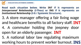 Read each situation below. Write INT if it represents an
Interpersonal Relationship (I-Thou) or INS if it represents an
Institutional Relationship (I-It / Systemic Structure).
3. A store manager offering a fair living wage
and healthcare benefits to all factory staff.
4. A commuter holding the jeepney door
open for an elderly passenger.
5. A national labor law regulating maximum
working hours to prevent worker burnout.
INT
INT
INS
 