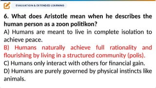 6. What does Aristotle mean when he describes the
human person as a zoon politikon?
A) Humans are meant to live in complete isolation to
achieve peace.
B) Humans naturally achieve full rationality and
flourishing by living in a structured community (polis).
C) Humans only interact with others for financial gain.
D) Humans are purely governed by physical instincts like
animals.
 