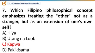 7. Which Filipino philosophical concept
emphasizes treating the "other" not as a
stranger, but as an extension of one's own
self?
A) Hiya
B) Utang na Loob
C) Kapwa
D) Pakikisama
 