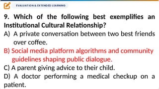 9. Which of the following best exemplifies an
Institutional Cultural Relationship?
A) A private conversation between two best friends
over coffee.
B) Social media platform algorithms and community
guidelines shaping public dialogue.
C) A parent giving advice to their child.
D) A doctor performing a medical checkup on a
patient.
 