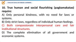 10. True human and social flourishing (pagkamakatao)
require:
A) Only personal kindness, with no need for laws or
systems.
B) Only strict laws, regardless of individual human feelings.
C) Both compassionate interpersonal care and fair
institutional structures.
D) The complete elimination of all government and
economic systems.
 