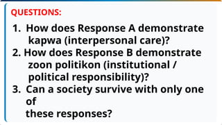 1. How does Response A demonstrate
kapwa (interpersonal care)?
2. How does Response B demonstrate
zoon politikon (institutional /
political responsibility)?
3. Can a society survive with only one
of
these responses?
QUESTIONS:
 