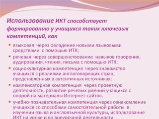 Использование  ИКТ способствует формированию у учащихся таких ключевых компетенций, как языковая  через овладение новыми языковыми средствами  с помощью ИТК; речевая  через совершенствование  навыков говорения, аудирования, чтения, письма с помощью ИТК; социокультурная компетенция  через знакомство  учащихся с реалиями англоговорящих стран,  представленных в аутентичных источниках; компенсаторная компетенция  через проектную деятельность, развитие речевых умений учащихся с опорой на материалы Интернет-сайтов. учебно-познавательная компетенция через ознакомление учащихся со способами самостоятельной работы  в изучении языка и англоязычной культуры, использование ИКТ на уроке и во внеурочной деятельности. 