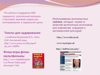 - На  сайтах  в поддержку УМК содержится   аутентичный материал  ( текстовой, звуковой, видео) для интегрирования  в содержание урока.  Тексты для аудирования  к учебнику Кузовлева В.П., Лапа Н.М. Англиский язык.  http://www.prosv.ru/info.aspx?ob_no=16094 Флэш-игры,флэш- мультфильмы   http://www.englishteachers.ru/forum/index.php?showtopic=166 Использование англоязычных  сайтов , которые  служат в качестве аутентичных источников для знакомства  учащихся с англоязычной культурой.  http://www.bbc.co.uk www.royal.gov.uk http://edition.cnn.com/ 