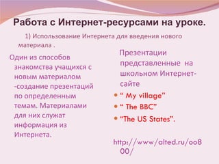 1)   Использование Интернета для введения нового материала . Один из способов знакомства учащихся с новым материалом -создание презентаций по определенным темам. Материалами для них служат информация из Интернета. Презентации представленные  на школьном Интернет-сайте “  My village” “  The BBC” “ The US States” . http://www/alted.ru/oo800/ Работа с Интернет-ресурсами на уроке. 