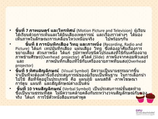 ขั้นที่  7  ภาพยนตร์ และโทรทัศน์   ( Motion Picture and Television)   ผู้เรียนได้เรียนด้วยการเห็นและได้ยินเสียงเหตุการณ์  และเรื่องราวต่างๆ  ได้มองเห็นภาพในลักษณะการเคลื่อนไหวเหมือนจริง  ไปพร้อมๆกัน ขั้นที่  8  การบันทึกเสียง วิทยุ และภาพนิ่ง   ( Recording, Radio and Picture)   ได้แก่  เทปบันทึกเสียง  แผ่นเสียง  วิทยุ  ซึ่งต้องอาศัยเรื่องการขยายเสียง  ส่วนภาพนิ่ง  ได้แก่  รูปภาพทั้งชนิดโปร่งแสงที่ใช้กับเครื่องฉายภาพข้ามศีรษะ ( Overhead  projector )  สไลด์  ( Slide )   ภาพนิ่งจากคอมพิวเตอร์  และ  ภาพบันทึกเสียงที่ใช้กับเครื่องฉายภาพทึบแสง ( Overhead  projector )  ขั้นที่  9  ทัศนสัญลักษณ์  ( Visual Symbol)   มีความเป็นนามธรรมมากขึ้น  จำเป็นที่จะต้องคำนึงถึงประสบการณ์ของผู้เรียนเป็นพื้นฐาน  ในการเลือกนำไปใช้  สื่อที่จัดอยู่ในประเภทนี้  คือ  แผนภูมิ  แผนสถิติ  - ภาพโฆษณา  การ์ตูน  แผนที่  และสัญลักษณ์ต่างเป็นต้น ขั้นที่  10  วจนสัญลักษณ์   ( Verbal Symbol)   เป็นประสบการณ์ขั้นสุดท้าย  ซึ่งเป็นนามธรรมที่สุด  ไม่มีความคล้ายคลึงกันระหว่างวจนสัญลักษณ์กับของจริง  ได้แก่  การใช้ตัวหนังสือแทนคำพูด 
