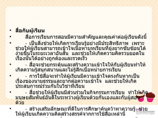 สื่อกับผู้เรียน สื่อการเรียนการสอนมีความสำคัญและคุณค่าต่อผู้เรียนดังนี้ -  เป็นสิ่งช่วยให้เกิดการเรียนรู้อย่างมีประสิทธิภาพ  เพราะช่วยให้ผู้เรียนสามารถเข้าใจเนื้อหาบทเรียนที่ยุ่งยากซับซ้อนได้ง่ายขึ้นในระยะเวลาอันสั้น  และช่วยให้เกิดความคิดรวบยอดในเรื่องนั้นได้อย่างถูกต้องและรวดเร็ว -  สื่อจะช่วยกระตุ้นและสร้างความเข้าใจให้กับผู้เรียนทำให้เกิดความรู้สนุกสนานและไม่รู้สึกเบื่อหน่ายการเรียน -  การใช้สื่อจะทำให้ผู้เรียนมีความเข้าใจตรงกันหากเป็นเรื่องของนามธรรมและยากต่อความเข้าใจ  และช่วยให้เกิดประสบการณ์ร่วมกันในวิชาที่เรียน -  สื่อช่วยให้ผู้เรียนมีส่วนร่วมในกิจกรรมการเรียน  ทำให้เกิดมนุษยสัมพันธ์อันดีในระหว่างผู้เรียนด้วยกันเองและกับผู้สอนด้วย -  สร้างเสริมลักษณะที่ดีในการศึกษาค้นคว้าหาความรู้  ช่วยให้ผู้เรียนเกิดความคิดสร้างสรรค์จากการใช้สื่อเหล่านี้ -  ช่วยแก้ปัญหาเรื่องของความแตกต่างระหว่างบุคคลโดยการจัดให้มีการใช้สื่อในการศึกษารายบุคคล 