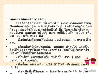 หลักการเลือกสื่อการสอน การเลือกสื่อการสอนเพื่อนำมาใช้ประกอบการสอนเพื่อให้ผู้เรียนเกิดการเรียนรู้อย่างมีประสิทธิภาพนั้นเป็นสิ่งสำคัญยิ่ง  โดยผู้สอนจะต้องตั้งวัตถุประสงค์นั้นเป็นตัวชี้นำในการเลือกสื่อการสอนที่เหมาะสมต่อการเรียนรู้  นอกจากนี้ยังมีหลักการอื่นๆ  เพื่อประกอบการพิจารณา  คือ -  สื่อนั้นต้องสัมพันธ์กับเนื้อหาบทเรียนและจุดมุ่งหมายที่จะสอน -  เลือกสื่อที่มีเนื้อหาถูกต้อง  ทันสมัย  น่าสนใจ  และเป็นสื่อที่ให้ผลต่อการเรียนการสอนมากที่สุด  ช่วยให้ผู้เรียนเข้าใจเนื้อหานั้นได้ดีเป็นลำดับขั้นตอน -  เป็นสื่อที่เหมาะสมกับวัย  ระดับชั้น  ความรู้  และประสบการณ์ของผู้เรียน -  สื่อนั้นควรสะดวกในการใช้  มีวิธีใช้ไม่ซับซ้อนยุ่งยากจนเกินไป -  ต้องเป็นสื่อที่มีคุณภาพ  มีเทคนิคการผลิตที่ดี  มีความชัดเจนและเป็นจริง -  มีราคาไม่แพงจนเกินไป  หรือถ้าจะผลิตเองควรคุ้มกับเวลาและการลงทุน 