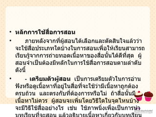 หลักการใช้สื่อการสอน ภายหลังจากที่ผู้สอนได้เลือกและตัดสินใจแล้วว่าจะใช้สื่อประเภทใดบ้างในการสอนเพื่อให้เรียนสามารถเรียนรู้จากการถ่ายทอดเนื้อหาของสื่อนั้นได้ดีที่สุด  ผู้สอนจำเป็นต้องมีหลักในการใช้สื่อการสอนตามลำดับดังนี้  -  เตรียมตัวผู้สอน  เป็นการเตรียมตัวในการอ่าน  ฟังหรือดูเนื้อหาที่อยู่ในสื่อที่จะใช้ว่ามีเนื้อหาถูกต้อง  ครบถ้วน  และตรงกับที่ต้องการหรือไม่  ถ้าสื่อนั้นมีเนื้อหาไม่ควร  ผู้สอนจะเพิ่มโดยวิธีใดในจุดไหนบ้าง  จะมีวิธีใช้สื่ออย่างไร  เช่น  ใช้ภาพนิ่งเพื่อเป็นการนำบทเรียนที่จะสอน แล้วอธิบายเนื้อหาเกี่ยวกับบทเรียนนั้น  