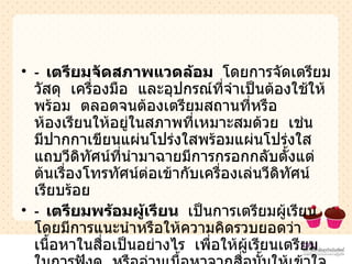 -  เตรียมจัดสภาพแวดล้อม  โดยการจัดเตรียมวัสดุ  เครื่องมือ  และอุปกรณ์ที่จำเป็นต้องใช้ให้พร้อม  ตลอดจนต้องเตรียมสถานที่หรือห้องเรียนให้อยู่ในสภาพที่เหมาะสมด้วย  เช่น  มีปากกาเขียนแผ่นโปร่งใสพร้อมแผ่นโปร่งใส  แถบวีดิทัศน์ที่นำมาฉายมีการกรอกกลับตั้งแต่ต้นเรื่องโทรทัศน์ต่อเข้ากับเครื่องเล่นวีดิทัศน์เรียบร้อย   -  เตรียมพร้อมผู้เรียน  เป็นการเตรียมผู้เรียนโดยมีการแนะนำหรือให้ความคิดรวบยอดว่าเนื้อหาในสื่อเป็นอย่างไร  เพื่อให้ผู้เรียนเตรียมในการฟังดู  หรืออ่านเนื้อหาจากสื่อนั้นให้เข้าใจได้ดีและสามารถจับประเด็นสำคัญของเนื้อหาได้  