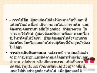 -  การใช้สื่อ  ผู้สอนต้องใช้สื่อให้เหมาะกับขั้นตอนที่เตรียมไว้แล้วเพื่อดำเนินการสอนได้อย่างราบรื่น  และต้องควบคุมการเสนอสื่อให้ถูกต้อง  ตัวอย่างเช่น  ในการฉายวีดิทัศน์  ผู้สอนต้องปรับภาพที่ออกทางเครื่องรับโทรทัศน์ให้ชัดเจน  ปรับเสียงอย่าให้ดังจนรบกวนห้องเรียนอื่นหรือค่อยเกินไปจนผู้เรียนที่นั่งอยู่หลังห้องไม่ได้ยิน  การประเมินติดตามผล  หลังจากมีการเสนอสื่อแล้ว  ควรมีการประเมินและติดตามผลโดยการให้ผู้เรียนตอบคำถาม  อภิปราย  หรือเขียนรายงาน  เพื่อเป็นการทดสอบว่าผู้เรียนเข้าใจบทเรียนและเรียนรู้จากสื่อที่เสนอไปนั้นอย่างถูกต้องหรือไม่  เพื่อผู้สอนจะได้สามารถทราบจุดบกพร่องและแก้ไขปรับปรุงการสอนของตนได้ 