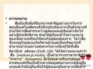 ความหมาย สื่อนับเป็นสิ่งที่มีบทบาทสำคัญอย่างมากในการสอนตั้งแต่ในอดีตจนถึงปัจจุบันเนื่องจากเป็นตัวกลางที่ช่วยให้การสื่อสารระหว่างผู้สอนและผู้เรียนดำเนินไปอย่างมีประสิทธิภาพ ช่วยให้ผู้เรียนเข้าใจความหมายของเนื้อหาบทเรียนให้ตรงกับผู้สอนต้องการ  ไม่ว่าสื่อนั้นจะอยู่ในรูปแบบใดก็ตามล้วนแต่เป็นทรัพยากรที่สามารถอำนวยความสะดวกในการเรียนรู้ได้ทั้งสิ้น กิดานันท์  มลิทอง  (2549 :  100)  ได้ให้ความหมายคำว่า  สื่อ  ( medium,pl.media )  เป็นคำมาจากภาษาลาตินว่า  “ ระหว่าง ”   ( betaween )  สิ่งใดข้อตามที่บรรจุข้อมูลสารสนเทศหรือเป็นตัวกลางข้อมูลส่งผ่านจากผู้ส่งหรือแหล่งส่งไปยังผู้รับเพื่อให้ผู้ส่งและผู้รับสามารถสื่อสารกันได้ตรงตามวัตถุประสงค์ 