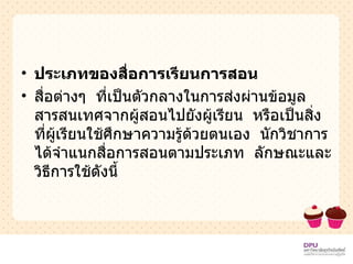 ประเภทของสื่อการเรียนการสอน สื่อต่างๆ  ที่เป็นตัวกลางในการส่งผ่านข้อมูลสารสนเทศจากผู้สอนไปยังผู้เรียน  หรือเป็นสิ่งที่ผู้เรียนใช้ศึกษาความรู้ด้วยตนเอง  นักวิชาการได้จำแนกสื่อการสอนตามประเภท  ลักษณะและวิธีการใช้ดังนี้ 