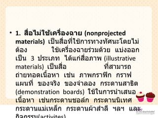 1.  สื่อไม่ใช้เครื่องฉาย  ( nonprojected  materials )   เป็นสื่อที่ใช้การทางทัศนะโดยไม่ต้อง  ใช้เครื่องฉายร่วมด้วย  แบ่งออกเป็น  3  ประเภท  ได้แก่สื่อภาพ  ( illustrative  materials )  เป็นสื่อ  ที่สามารถถ่ายทอดเนื้อหา  เช่น  ภาพกราฟิก  กราฟ  แผนที่  ของจริง  ของจำลอง  กระดานสาธิต  ( demonstration  boards )  ใช้ในการนำเสนอเนื้อหา  เช่นกระดานชอล์ก  กระดานนิเทศ  กระดานแม่เหล็ก  กระดานผ้าสำลี  ฯลฯ  และกิจกรรม ( activites )  