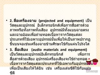 2.  สื่อเครื่องฉาย  ( projected  and  equipment )   เป็นวัสดุและอุปกรณ์  อิเล็กทรอนิกส์เพื่อการสื่อสารด้วยภาพหรือทั้งภาพทั้งเสียง  อุปกรณ์มีทั้งแบบฉายตรงและฉายอ้อมเพื่อถ่ายทอดเนื้อหาจากวัสดุแต่ละประเภทที่ใช้เฉพาะอุปกรณ์นั้นเพื่อให้เป็นภาพปรากฏขึ้นบนจอเช่นเครื่องฉายข้ามศีรษะใช้กับแผ่นโปร่งใส  3.  สื่อเสียง  ( audio  materials  and  equipment )   เป็นวัสดุและอุปกรณ์อิเล็กทรอนิกส์  เพื่อการสื่อสารด้วยเสียง อุปกรณ์เครื่องเสียงจะใช้ถ่ายทอดเนื้อหาจากวัสดุแต่ละประเภทที่ใช้เฉพาะกับอุปกรณ์นั้นเพื่อเป็นเสียงให้ได้ยิน  เช่น  เครื่องเล่นซีดีใช้กับแผ่นซีดี  