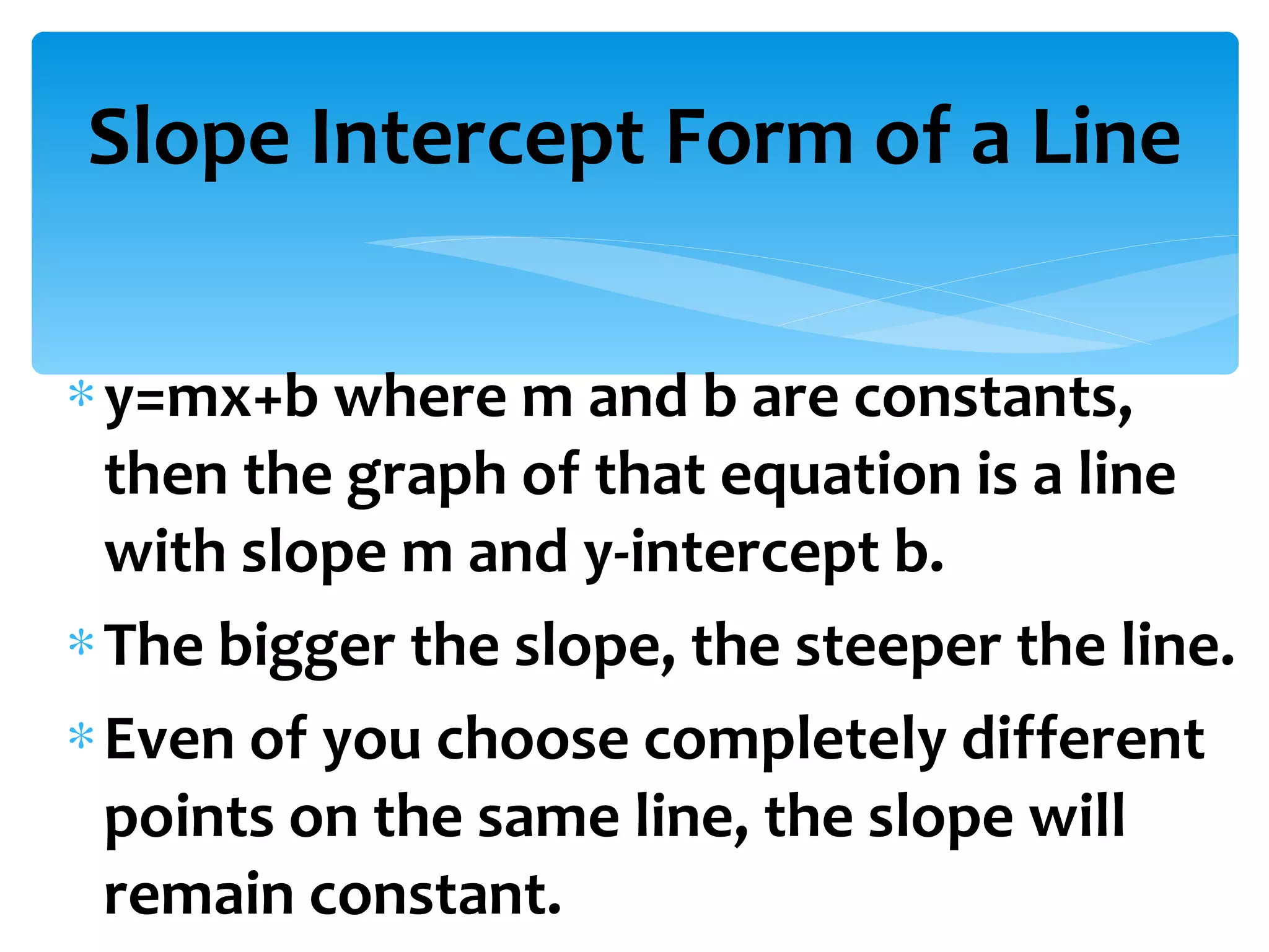 y=mx+b where m and b are constants, then the graph of that equation is a line with slope m and y-intercept b. The bigger the slope, the steeper the line. Even of you choose completely different points on the same line, the slope will remain constant. Slope Intercept Form of a Line 