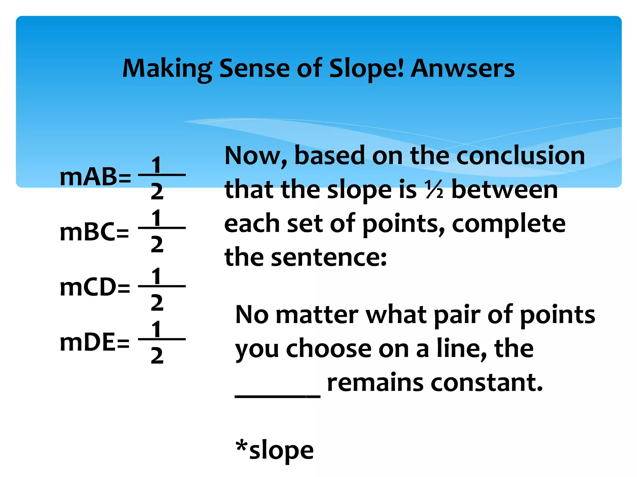 Making Sense of Slope! Anwsers mAB= mBC= mCD= mDE= 1 2 1 2 1 2 1 2 Now, based on the conclusion that the slope is ½ between each set of points, complete the sentence: No matter what pair of points you choose on a line, the ______ remains constant. *slope 