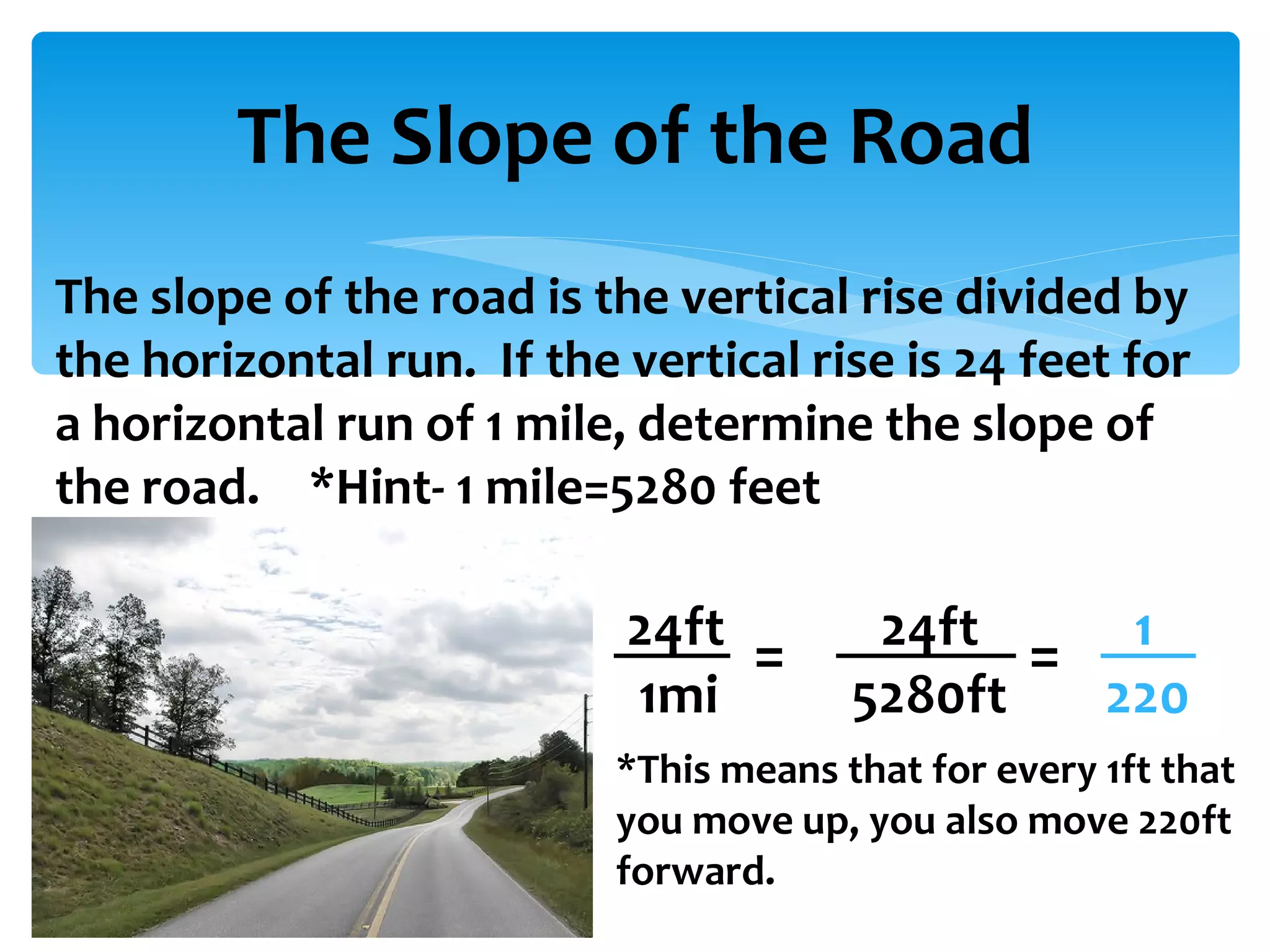 The Slope of the Road The slope of the road is the vertical rise divided by the horizontal run.  If the vertical rise is 24 feet for a horizontal run of 1 mile, determine the slope of the road. *Hint- 1 mile=5280 feet 24ft 24ft 1 1mi   5280ft  220 = = *This means that for every 1ft that you move up, you also move 220ft forward. 