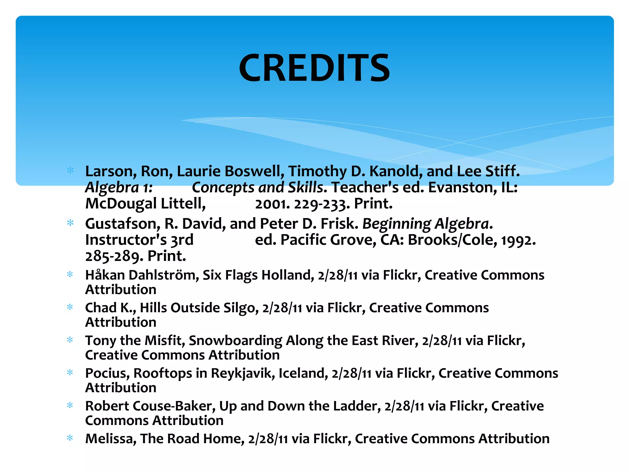 CREDITS Larson, Ron, Laurie Boswell, Timothy D. Kanold, and Lee Stiff.  Algebra 1:  Concepts and Skills . Teacher's ed. Evanston, IL: McDougal Littell,  2001. 229-233. Print. Gustafson, R. David, and Peter D. Frisk.  Beginning Algebra . Instructor's 3rd  ed. Pacific Grove, CA: Brooks/Cole, 1992. 285-289. Print. Håkan Dahlström, Six Flags Holland, 2/28/11 via Flickr, Creative Commons Attribution Chad K., Hills Outside Silgo, 2/28/11 via Flickr, Creative Commons Attribution Tony the Misfit, Snowboarding Along the East River, 2/28/11 via Flickr, Creative Commons Attribution Pocius, Rooftops in Reykjavik, Iceland, 2/28/11 via Flickr, Creative Commons Attribution Robert Couse-Baker, Up and Down the Ladder, 2/28/11 via Flickr, Creative Commons Attribution Melissa, The Road Home, 2/28/11 via Flickr, Creative Commons Attribution 