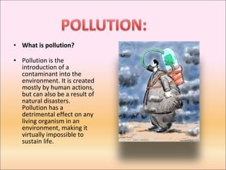 What is pollution?  Pollution is the introduction of a contaminant into the environment. It is created mostly by human actions, but can also be a result of natural disasters. Pollution has a detrimental effect on any living organism in an environment, making it virtually impossible to sustain life. 