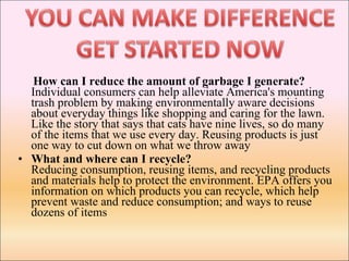 How can I reduce the amount of garbage I generate?  Individual consumers can help alleviate America's mounting trash problem by making environmentally aware decisions about everyday things like shopping and caring for the lawn. Like the story that says that cats have nine lives, so do many of the items that we use every day. Reusing products is just one way to cut down on what we throw away What and where can I recycle? Reducing consumption, reusing items, and recycling products and materials help to protect the environment. EPA offers you information on which products you can recycle, which help prevent waste and reduce consumption; and ways to reuse dozens of items 