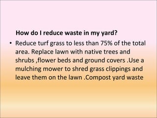 How do I reduce waste in my yard?  Reduce turf grass to less than 75% of the total area. Replace lawn with native trees and shrubs ,flower beds and ground covers .Use a mulching mower to shred grass clippings and leave them on the lawn .Compost yard waste 