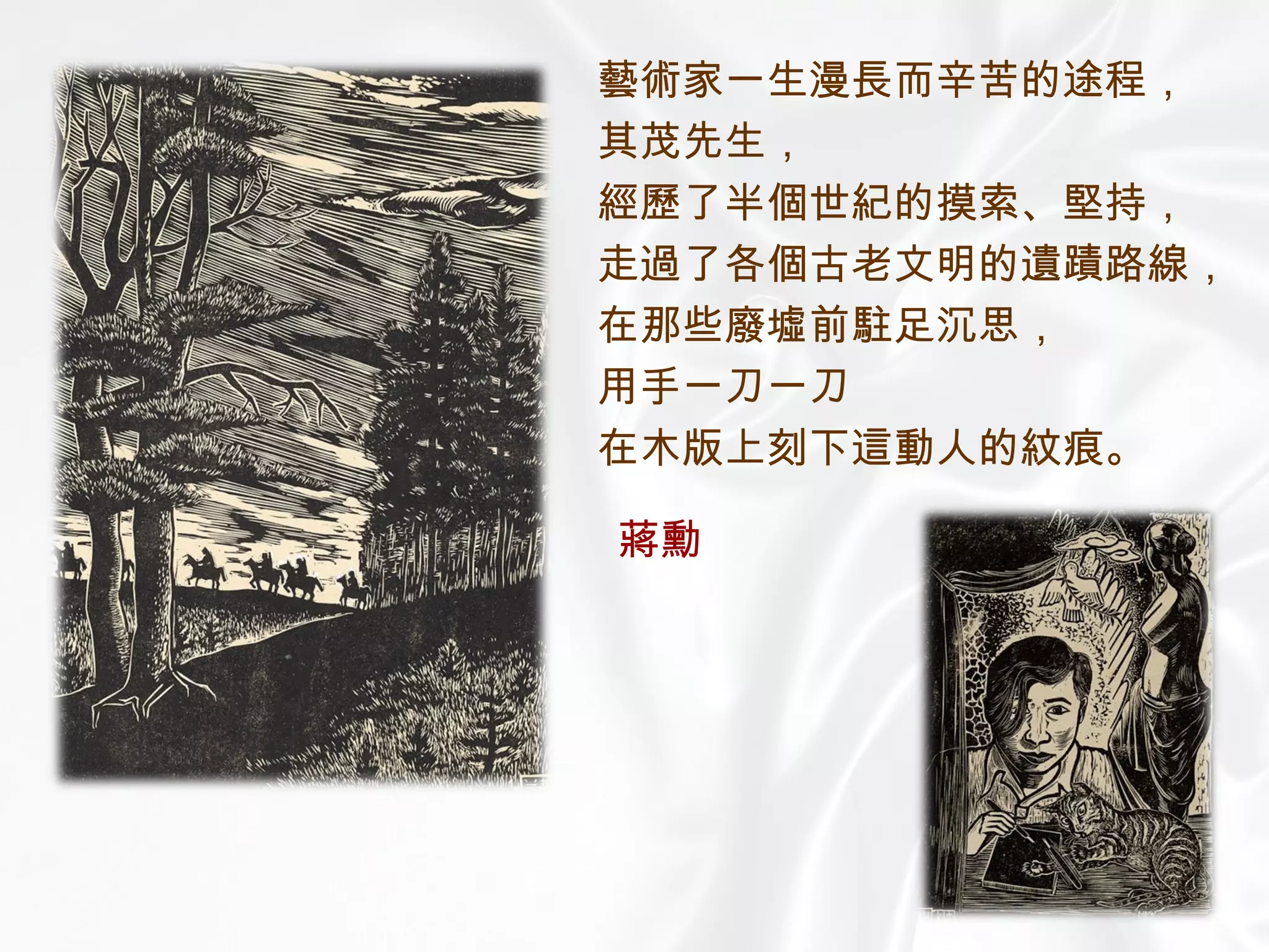 藝術家一生漫長而辛苦的途程， 其茂先生， 經歷了半個世紀的摸索、堅持， 走過了各個古老文明的遺蹟路線， 在那些廢墟前駐足沉思， 用手一刀一刀 在木版上刻下這動人的紋痕。 蔣勳 