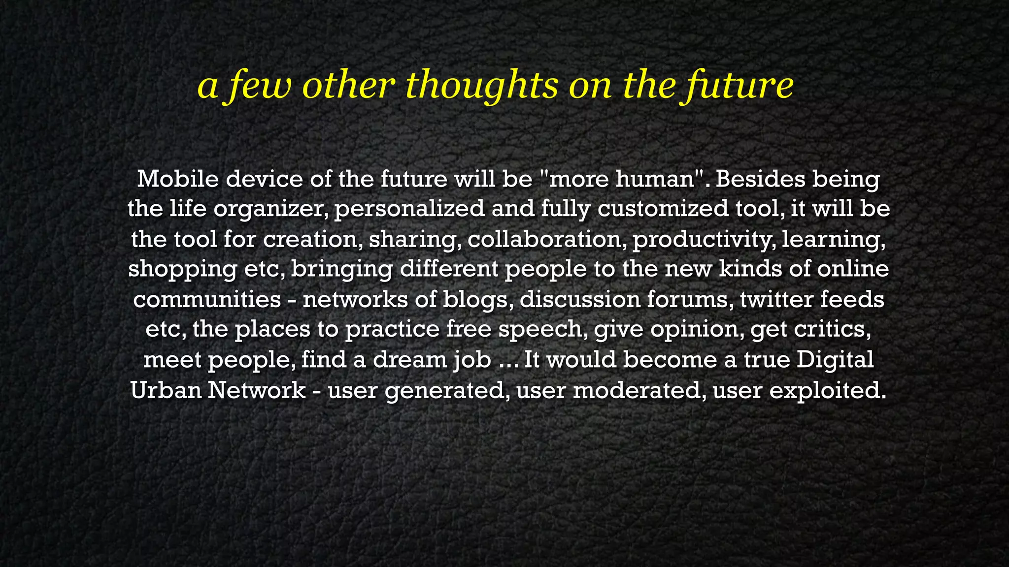 a few other thoughts on the future

 Mobile device of the future will be "more human". Besides being
the life organizer, personalized and fully customized tool, it will be
the tool for creation, sharing, collaboration, productivity, learning,
shopping etc, bringing different people to the new kinds of online
 communities - networks of blogs, discussion forums, twitter feeds
  etc, the places to practice free speech, give opinion, get critics,
  meet people, find a dream job ... It would become a true Digital
Urban Network - user generated, user moderated, user exploited.
 