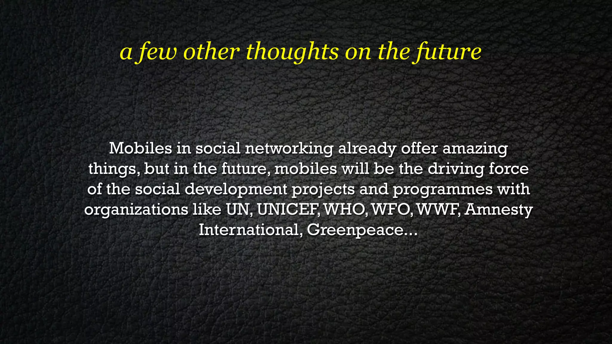 a few other thoughts on the future


    Mobiles in social networking already offer amazing
things, but in the future, mobiles will be the driving force
of the social development projects and programmes with
organizations like UN, UNICEF, WHO, WFO, WWF, Amnesty
                International, Greenpeace...
                                
 