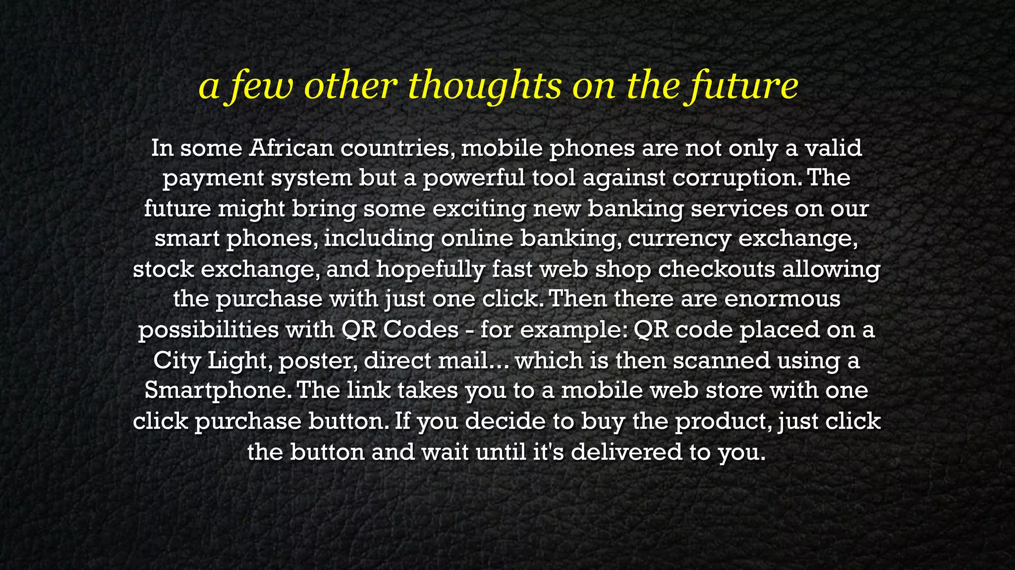 a few other thoughts on the future
  In some African countries, mobile phones are not only a valid
   payment system but a powerful tool against corruption. The
 future might bring some exciting new banking services on our
  smart phones, including online banking, currency exchange,
stock exchange, and hopefully fast web shop checkouts allowing
    the purchase with just one click. Then there are enormous
possibilities with QR Codes - for example: QR code placed on a
  City Light, poster, direct mail... which is then scanned using a
 Smartphone. The link takes you to a mobile web store with one
click purchase button. If you decide to buy the product, just click
          the button and wait until it's delivered to you.
 