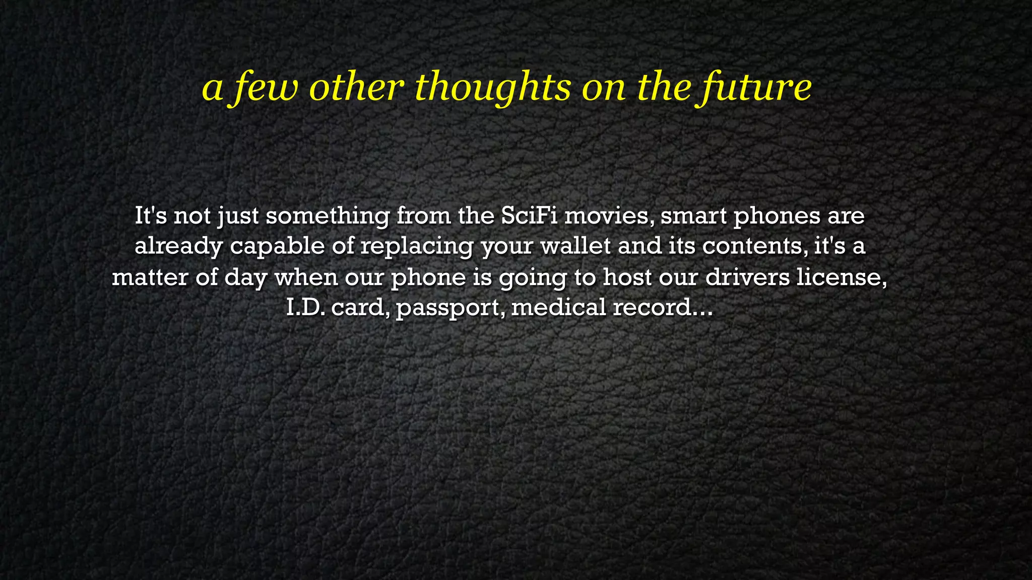a few other thoughts on the future


 It's not just something from the SciFi movies, smart phones are
 already capable of replacing your wallet and its contents, it's a
matter of day when our phone is going to host our drivers license,
                 I.D. card, passport, medical record...
 