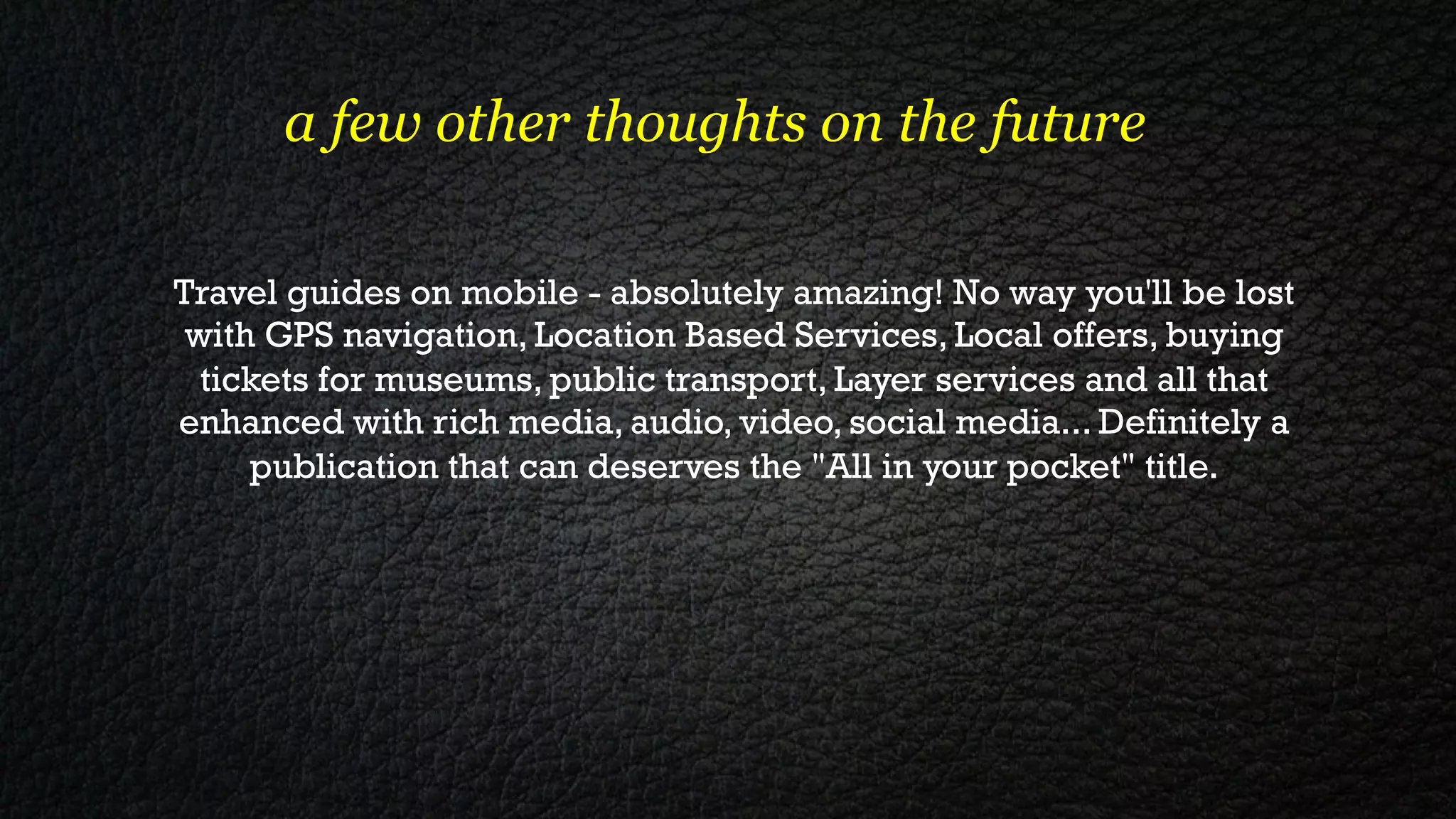 a few other thoughts on the future

Travel guides on mobile - absolutely amazing! No way you'll be lost
 with GPS navigation, Location Based Services, Local offers, buying
  tickets for museums, public transport, Layer services and all that
enhanced with rich media, audio, video, social media... Definitely a
     publication that can deserves the "All in your pocket" title.
 