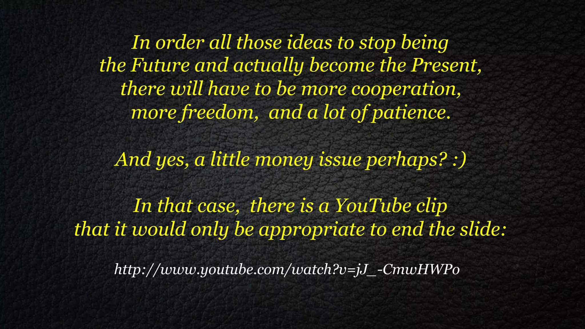 In order all those ideas to stop being
  the Future and actually become the Present,
    there will have to be more cooperation,
      more freedom, and a lot of patience.

    And yes, a little money issue perhaps? :)

        In that case, there is a YouTube clip
that it would only be appropriate to end the slide:
    http://www.youtube.com/watch?v=jJ_-CmwHWPo
 
