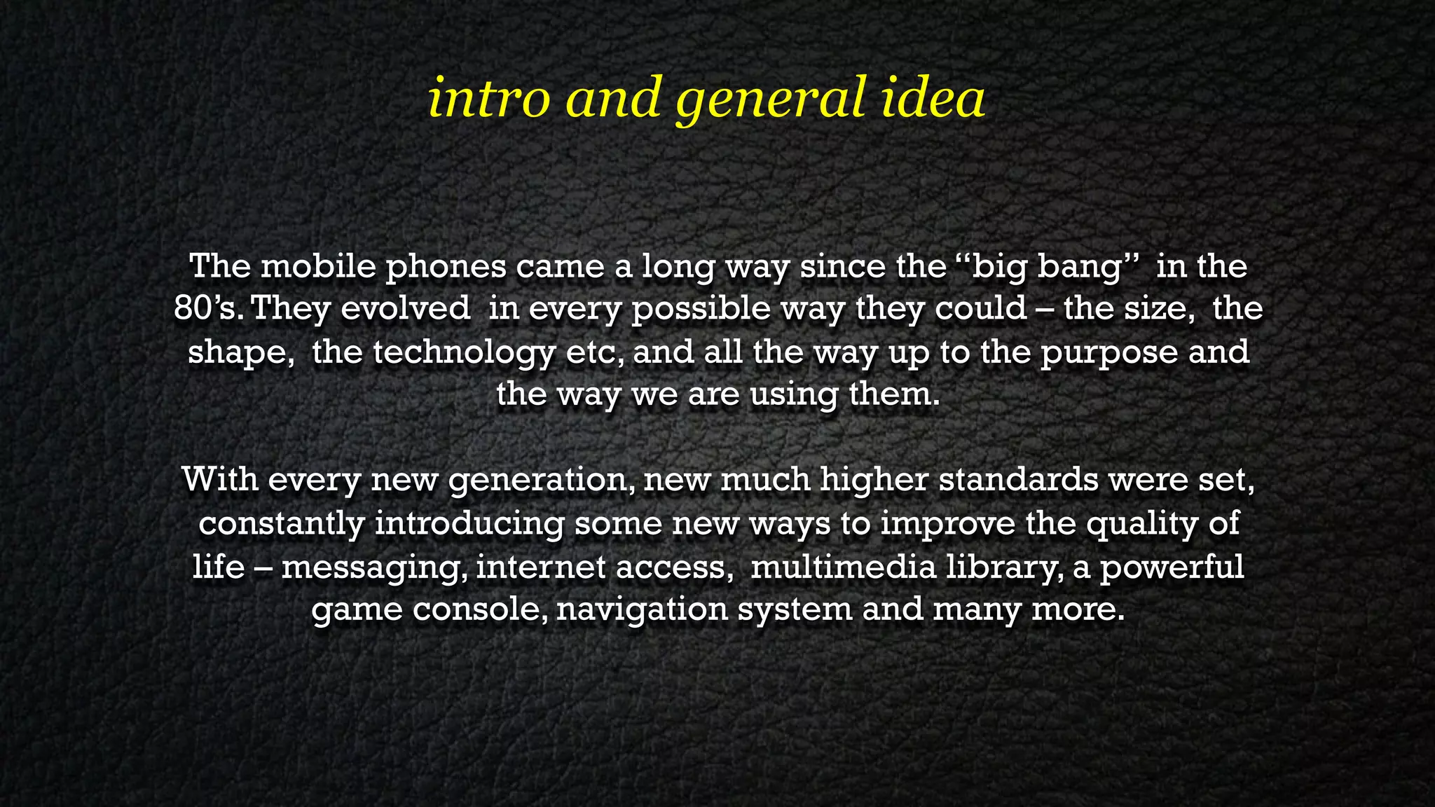 intro and general idea

 The mobile phones came a long way since the “big bang” in the
80’s. They evolved in every possible way they could – the size, the
 shape, the technology etc, and all the way up to the purpose and
                    the way we are using them.

With every new generation, new much higher standards were set,
 constantly introducing some new ways to improve the quality of
life – messaging, internet access, multimedia library, a powerful
        game console, navigation system and many more.
 
