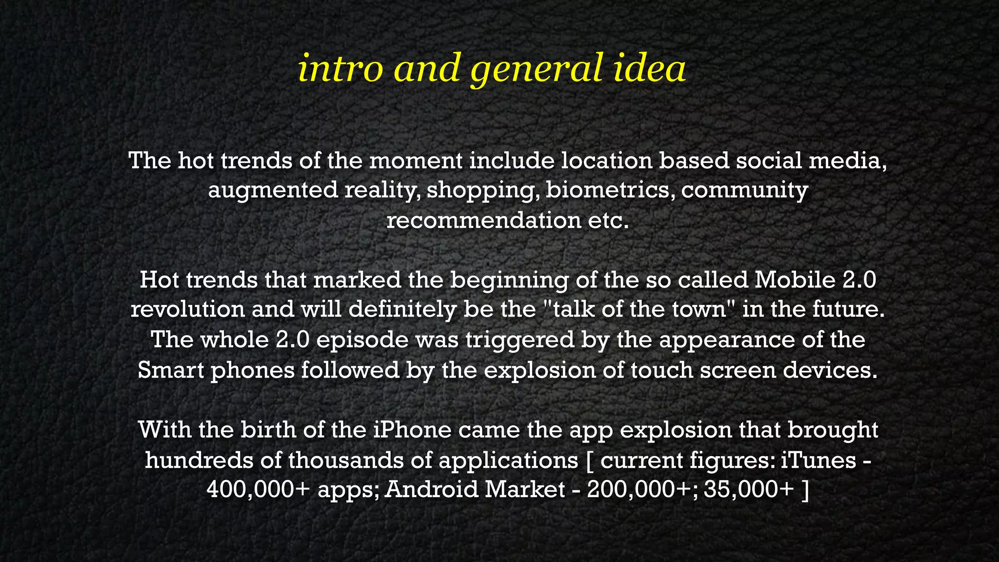 intro and general idea

The hot trends of the moment include location based social media,
      augmented reality, shopping, biometrics, community
                       recommendation etc.

 Hot trends that marked the beginning of the so called Mobile 2.0
revolution and will definitely be the "talk of the town" in the future.
  The whole 2.0 episode was triggered by the appearance of the
 Smart phones followed by the explosion of touch screen devices.

With the birth of the iPhone came the app explosion that brought
hundreds of thousands of applications [ current figures: iTunes -
      400,000+ apps; Android Market - 200,000+; 35,000+ ]
 