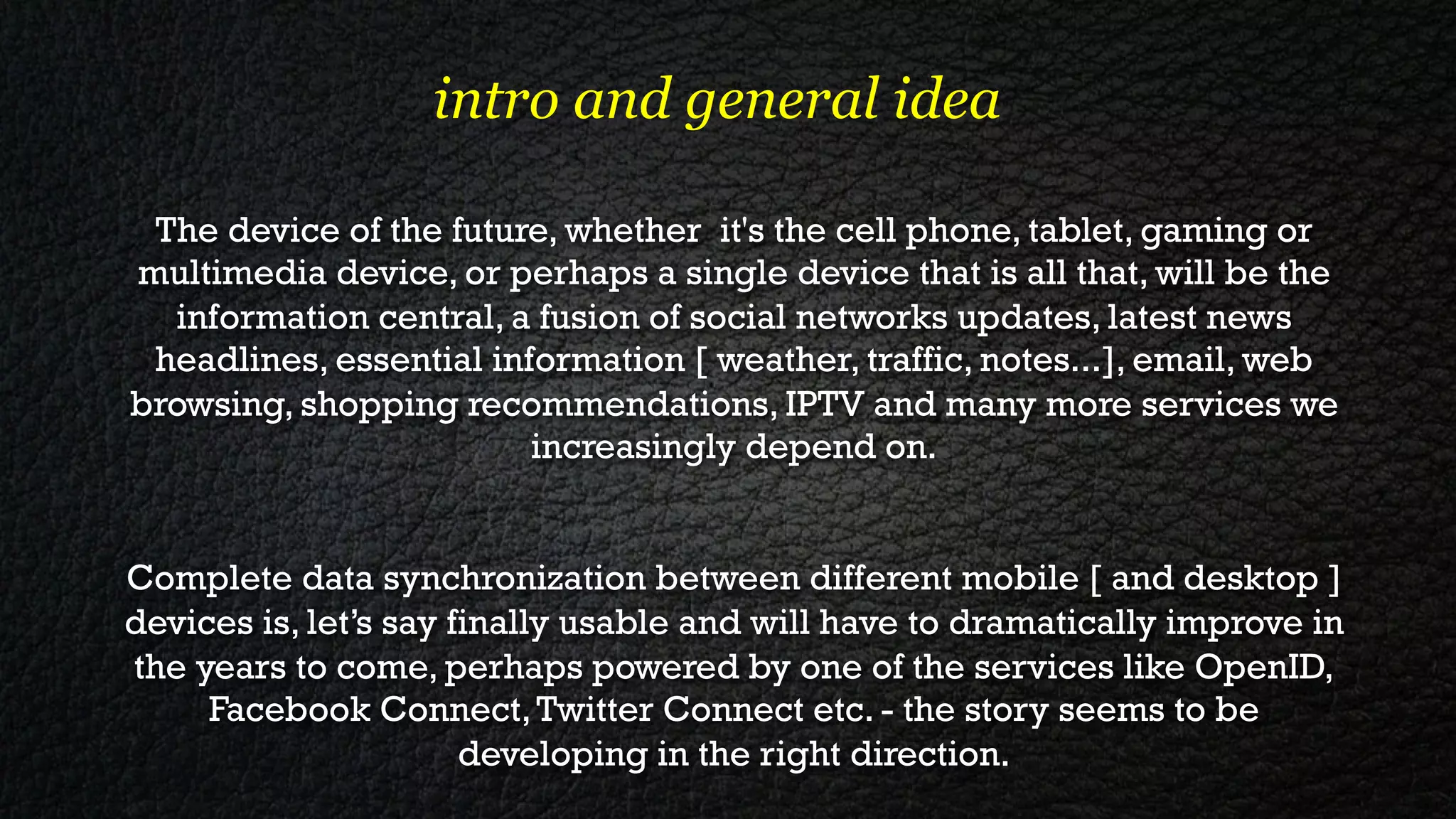 intro and general idea

 The device of the future, whether it's the cell phone, tablet, gaming or
multimedia device, or perhaps a single device that is all that, will be the
  information central, a fusion of social networks updates, latest news
 headlines, essential information [ weather, traffic, notes...], email, web
browsing, shopping recommendations, IPTV and many more services we
                         increasingly depend on.


Complete data synchronization between different mobile [ and desktop ]
devices is, let’s say finally usable and will have to dramatically improve in
the years to come, perhaps powered by one of the services like OpenID,
     Facebook Connect, Twitter Connect etc. - the story seems to be
                       developing in the right direction.
 