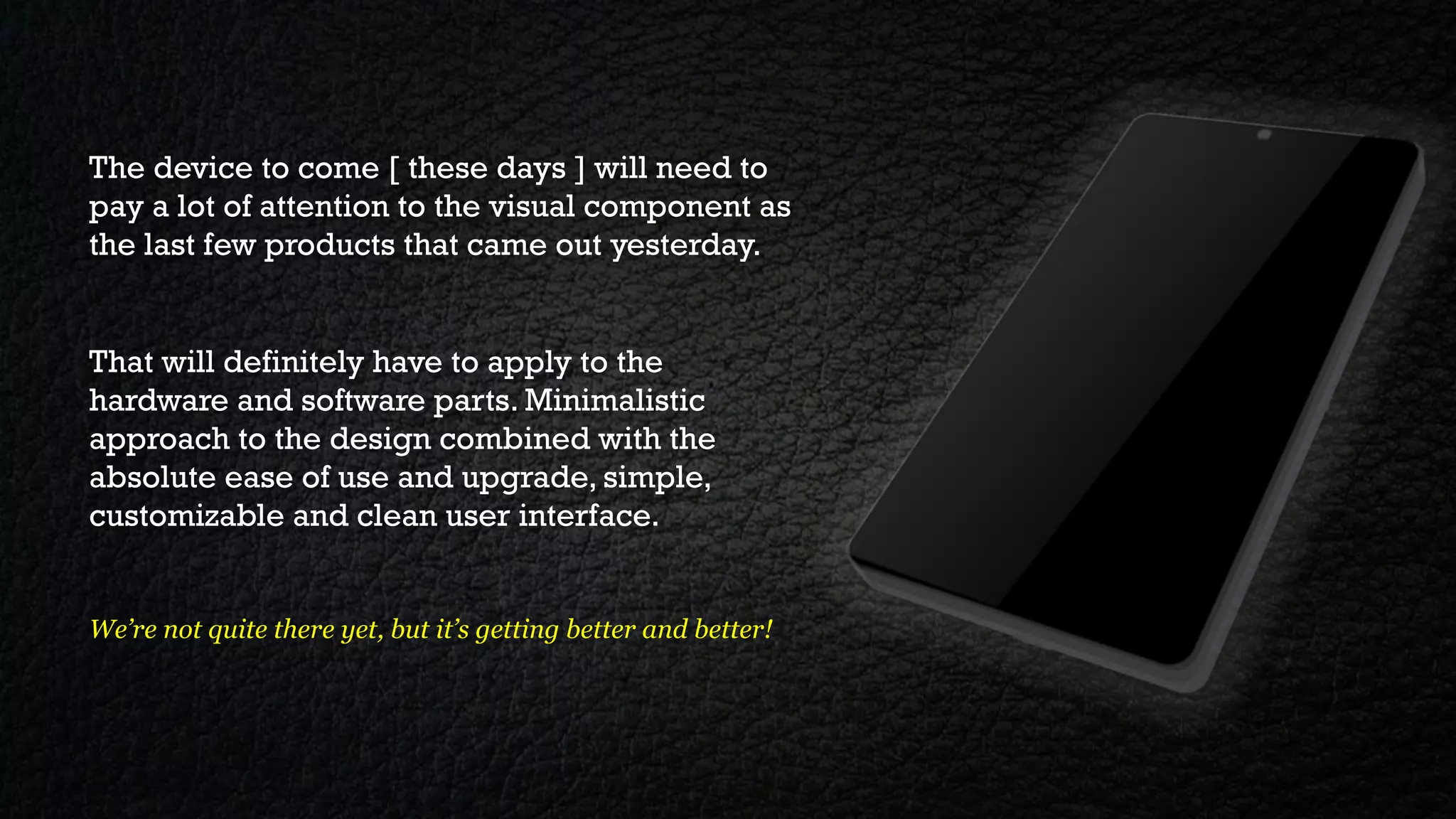 The device to come [ these days ] will need to
pay a lot of attention to the visual component as
the last few products that came out yesterday.


That will definitely have to apply to the
hardware and software parts. Minimalistic
approach to the design combined with the
absolute ease of use and upgrade, simple,
customizable and clean user interface.


We’re not quite there yet, but it’s getting better and better!
 