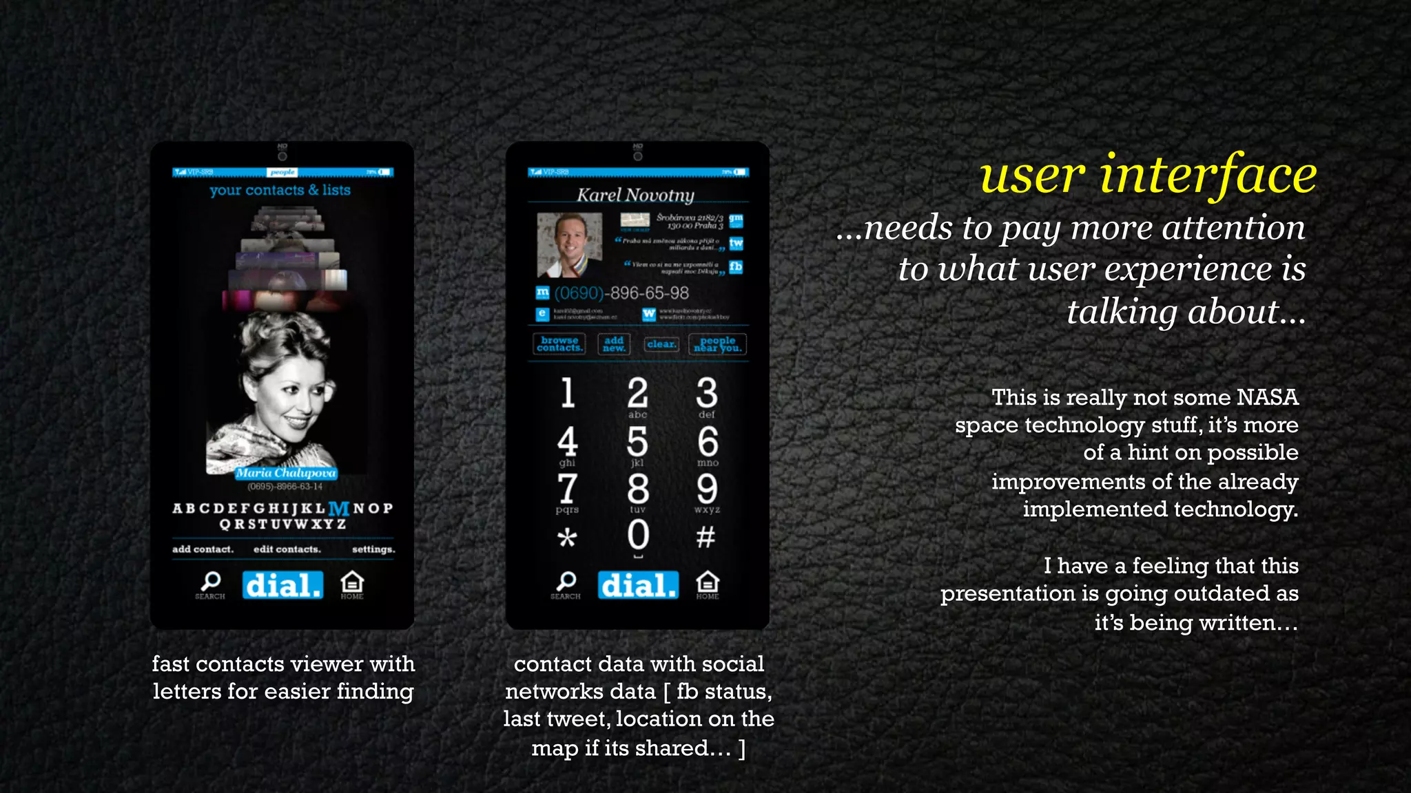 user interface
                                                           …needs to pay more attention
                                                              to what user experience is
                                                                         talking about…

                                                                     This is really not some NASA
                                                                  space technology stuff, it’s more
                                                                               of a hint on possible
                                                                     improvements of the already
                                                                        implemented technology.

                                                                          I have a feeling that this
                                                                 presentation is going outdated as
                                                                                it’s being written…
fast contacts viewer with     contact data with social
letters for easier finding   networks data [ fb status,
                             last tweet, location on the
                                map if its shared… ]
 