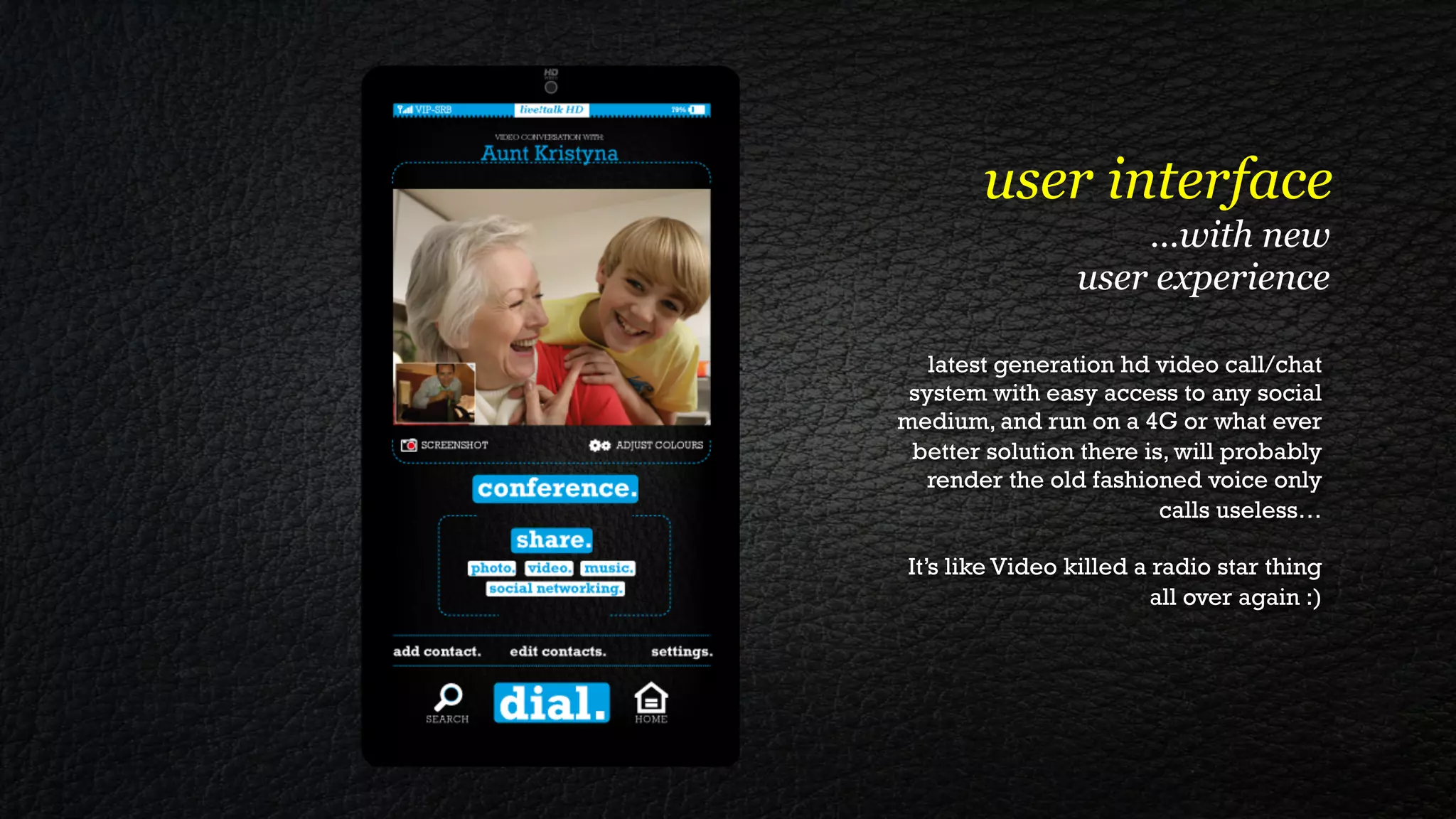 user interface
                      …with new
                  user experience

   latest generation hd video call/chat
 system with easy access to any social
medium, and run on a 4G or what ever
 better solution there is, will probably
   render the old fashioned voice only
                         calls useless…

 It’s like Video killed a radio star thing
                          all over again :)
 