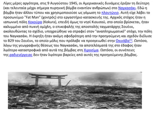 Λίγες μέρες αργότερα, στις 9 Αυγούστου 1945, οι Αμερικανικές δυνάμεις έριξαν τη δεύτερη (και τελευταία μέχρι σήμερα πυρηνική βόμβα εναντίον ανθρώπων) στο Ναγκασάκι. Εδώ η βόμβα ήταν άλλου τύπου και χρησιμοποιούσε ως γόμωση το πλουτώνιο. Αυτή είχε λάβει το προσωνύμιο "FatMan" (χοντρός) στο εργαστήριο κατασκευής της. Αρχικός στόχος ήταν η ιαπωνική πόλη Κοκούρα (Kokura), επειδή όμως το νησί Κιουσού, στο οποίο βρίσκεται, ήταν καλυμμένο από πυκνή ομίχλη, ο επικεφαλής της αποστολής ταγματάρχης Σουέινι, ακολουθώντας το σχέδιο, υποχρεώθηκε να στραφεί στον "αναπληρωματικό" στόχο, την πόλη του Ναγκασάκι. Η έκρηξη ήταν ακόμη σφοδρότερη από την προηγούμενη και σχεδόν διέλυσε το Β29 του Σουέινι, το οποίο μόλις που πρόλαβε να προσγειωθεί στην Οκινάβα[1]. Ωστόσο, λόγω της γεωγραφικής θέσεως του Ναγκασάκι, τα αποτελέσματά της στο έδαφος ήταν λιγότερο καταστροφικά από αυτά της βόμβας στη Χιροσίμα. Ωστόσο, οι συνέπειες της ραδιενέργειας δεν ήταν λιγότερο βαρείες από αυτές της προηγούμενης βόμβας.