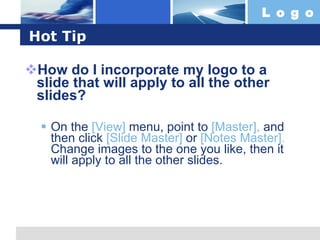 Hot Tip How do I incorporate my logo to a slide that will apply to all the other slides?  On the  [View]  menu, point to  [Master],  and then click  [Slide Master]  or  [Notes Master].  Change images to the one you like, then it will apply to all the other slides.  