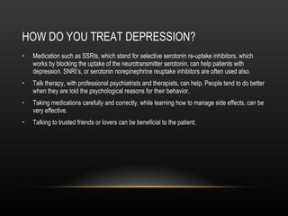 HOW DO YOU TREAT DEPRESSION? Medication such as SSRIs, which stand for selective serotonin re-uptake inhibitors, which works by blocking the uptake of the neurotransmitter serotonin, can help patients with depression. SNRI’s, or serotonin norepinephrine reuptake inhibitors are often used also. Talk therapy, with professional psychiatrists and therapists, can help. People tend to do better when they are told the psychological reasons for their behavior. Taking medications carefully and correctly, while learning how to manage side effects, can be very effective. Talking to trusted friends or lovers can be beneficial to the patient. 