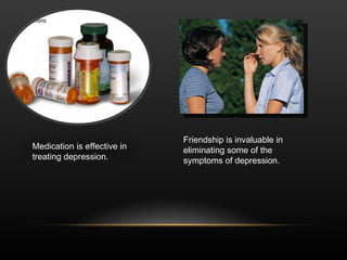 Medication is effective in treating depression. Friendship is invaluable in eliminating some of the symptoms of depression. 